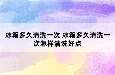 冰箱多久清洗一次 冰箱多久清洗一次怎样清洗好点